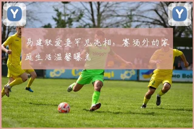 易建联爱妻罕见亮相,赛场外的家庭生活温馨曝光