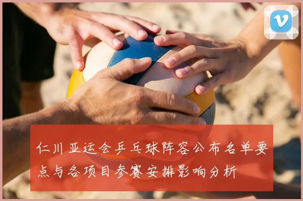 仁川亚运会乒乓球阵容公布名单要点与各项目参赛安排影响分析