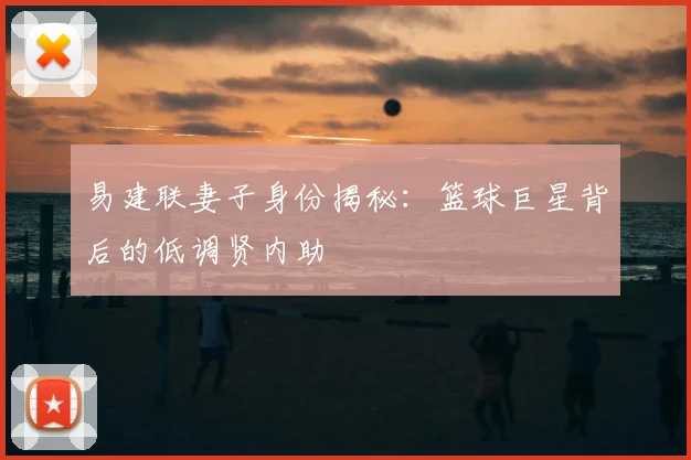 易建联妻子身份揭秘：篮球巨星背后的低调贤内助