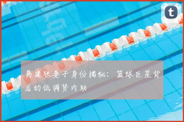 易建联妻子身份揭秘:篮球巨星背后的低调贤内助