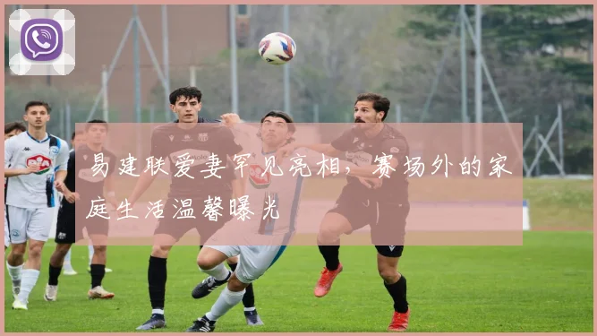 易建联爱妻罕见亮相，赛场外的家庭生活温馨曝光