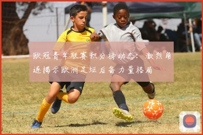 欧冠青年联赛积分榜动态：激烈角逐揭示欧洲足坛后备力量格局