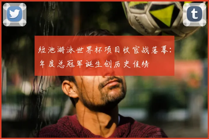 短池游泳世界杯项目收官战落幕：年度总冠军诞生创历史佳绩