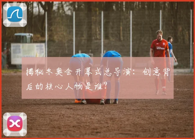揭秘冬奥会开幕式总导演：创意背后的核心人物是谁？