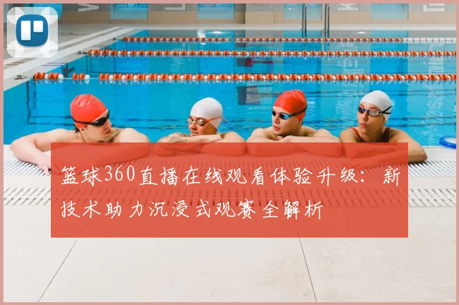 篮球360直播在线观看体验升级：新技术助力沉浸式观赛全解析