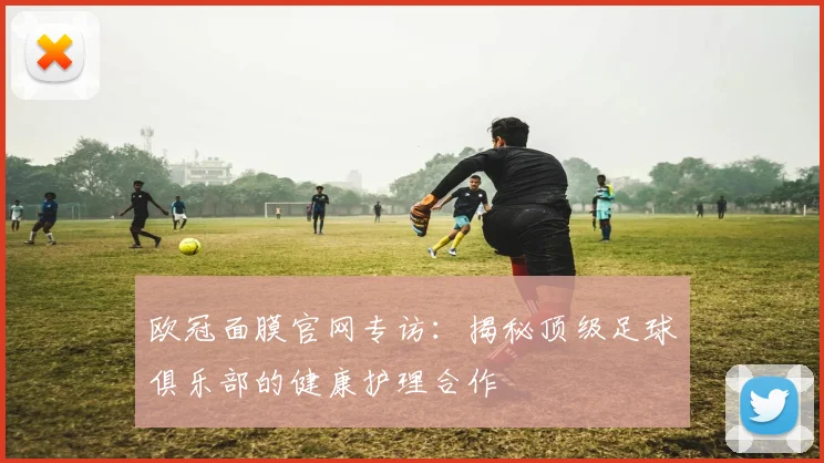 欧冠面膜官网专访：揭秘顶级足球俱乐部的健康护理合作