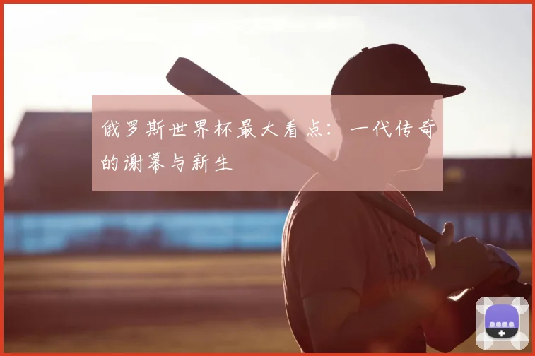 俄罗斯世界杯最大看点:一代传奇的谢幕与新生