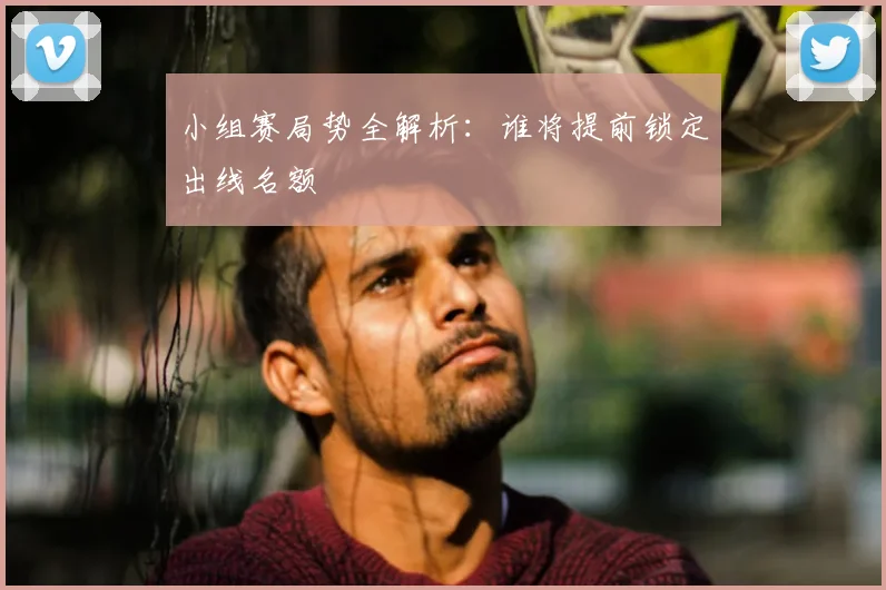 小组赛局势全解析:谁将提前锁定出线名额