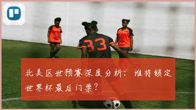 北美区世预赛深度分析：谁将锁定世界杯最后门票？