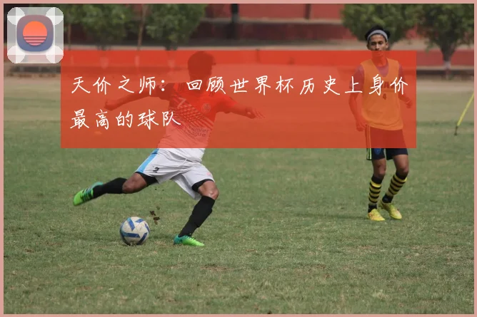 天价之师：回顾世界杯历史上身价最高的球队