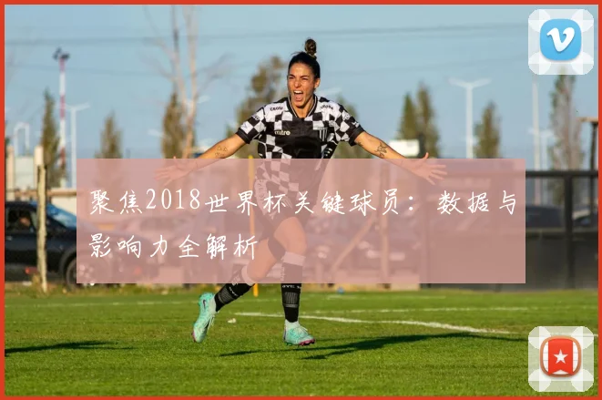聚焦2018世界杯关键球员：数据与影响力全解析