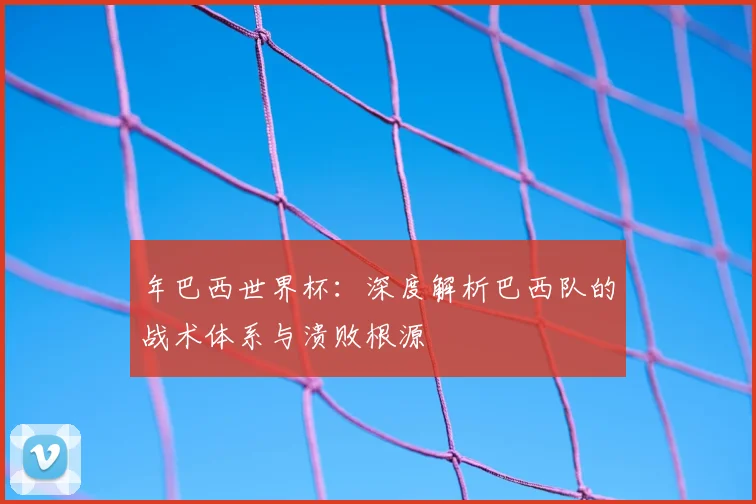 年巴西世界杯:深度解析巴西队的战术体系与溃败根源