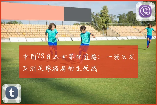 中国VS日本世界杯直播：一场决定亚洲足球格局的生死战