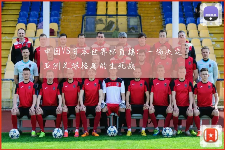 中国VS日本世界杯直播：一场决定亚洲足球格局的生死战