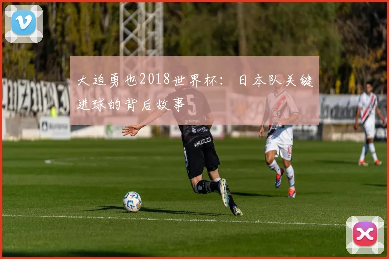 大迫勇也2018世界杯：日本队关键进球的背后故事