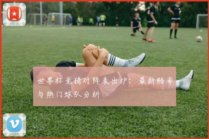 世界杯竞猜对阵表出炉：最新赔率与热门球队分析