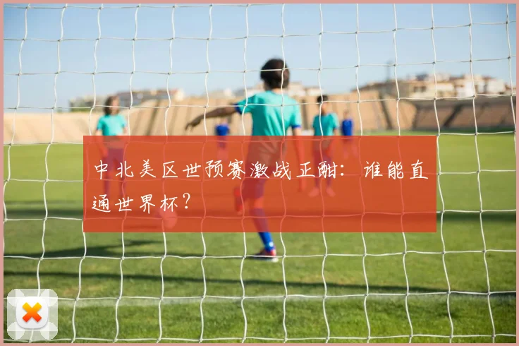 中北美区世预赛激战正酣：谁能直通世界杯？