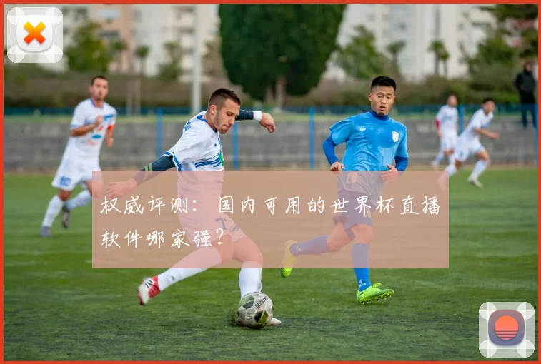 权威评测：国内可用的世界杯直播软件哪家强？