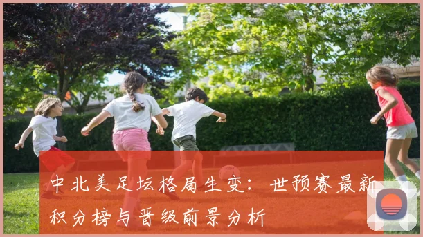 中北美足坛格局生变：世预赛最新积分榜与晋级前景分析