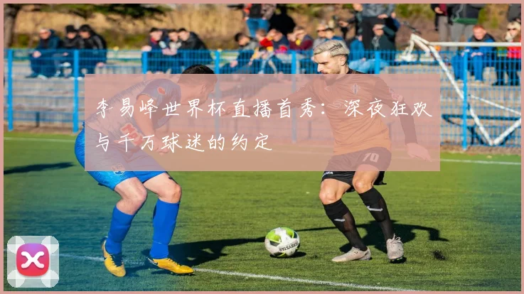 李易峰世界杯直播首秀：深夜狂欢与千万球迷的约定