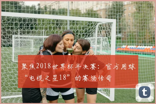 聚焦2018世界杯半决赛:官方用球“电视之星18”的赛场传奇