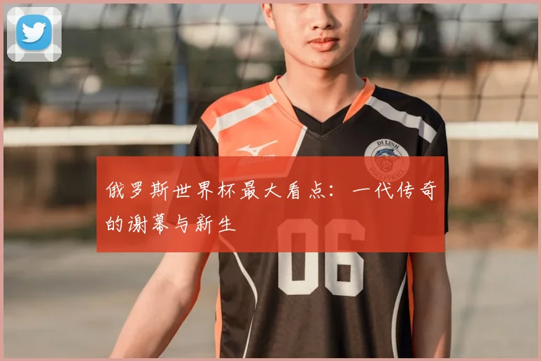 俄罗斯世界杯最大看点:一代传奇的谢幕与新生