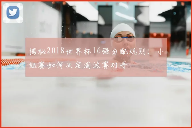 揭秘2018世界杯16强分配规则:小组赛如何决定淘汰赛对手